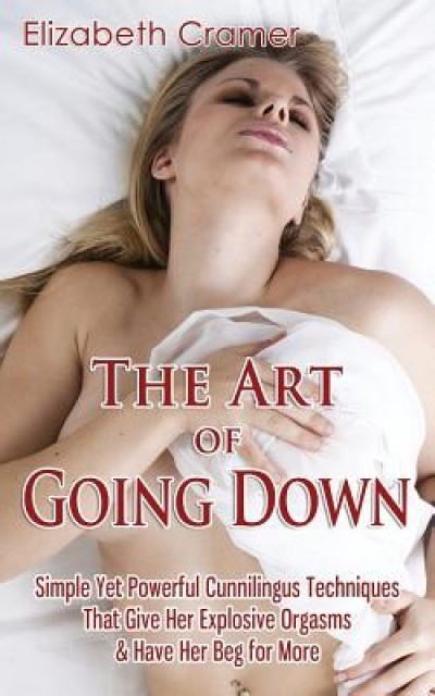 The Art of Going Down: Simple Yet Powerful Cunnilingus Techniques That Give Her Explosive Orgasms &amp; Have Her Beg for More