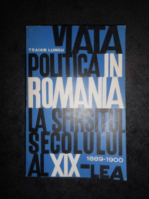 TRAIAN LUNGU - VIATA POLITICA IN ROMANIA LA SFARSITUL SEC. XIX 1889-1900 foto