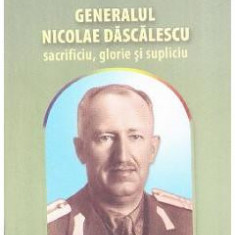 Generalul Nicolae Dascalescu. Sacrificiu, glorie si supliciu - Nicolae Dascalescu