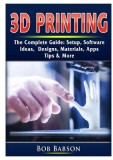 3D Printing The Complete Guide: Setup, Software, Ideas, Designs, Materials, Apps, Tips &amp; More