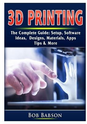 3D Printing The Complete Guide: Setup, Software, Ideas, Designs, Materials, Apps, Tips &amp;amp; More foto