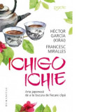 Ichigo Ichie. Arta japoneza de a te bucura de ﬁecare clipa - Francesc Miralles, Hector Garcia, Lidia Dumitru