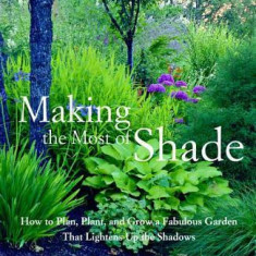 Making the Most of Shade: How to Plan, Plant, and Grow a Fabulous Garden That Lightens Up the Shadows