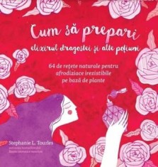 Cum sa prepari elixirul dragostei si alte potiuni. 64 de retete naturale pentru afrodiziace irezistibile pe baza de plante/Stephanie L. Tourles