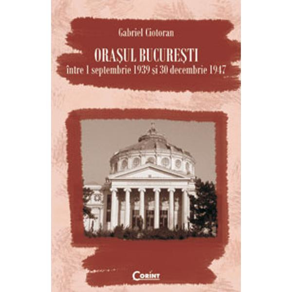 Orasul Bucuresti intre 1 septmbrie 1939 si 30 decembrie 1947 - Gabriel Ciotoran