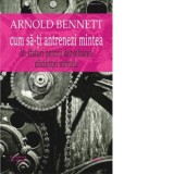 Cum sa-ti antrenezi mintea. 10 sfaturi pentru dezvoltarea eficientei mintale - Arnold Bennett