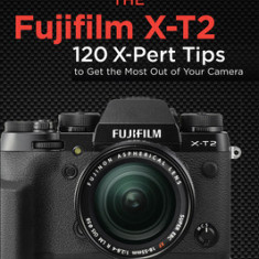 The Fujifilm X-T2: 120 X-Pert Tips to Get the Most Out of Your Camera