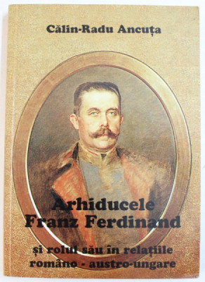 ARHIDUCELE FRANZ FERDINAND SI ROLUL SAU IN RELATIILE ROMANO - AUSTRO-UNGARE de CALIN-RADU ANCUTA , 2002 *DEDICATIE foto