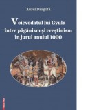 Voievodatul lui Gyula intre paganism si crestinism in jurul anului 1000 - Aurel Dragota
