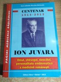Centenar 1913-2013 Ion Juvara. Omul, chirurgul, dascalul, personalitate emblematica a medicinii romanesti - red. Nicolae Botezatu (Editura Sfera 2013)