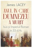 Anul in care Dumnezeu a murit. Isus si Imperiul Roman in 33 d.Hr. - James Lacey, Gabriel Draghici, Cristina Michaela Tache