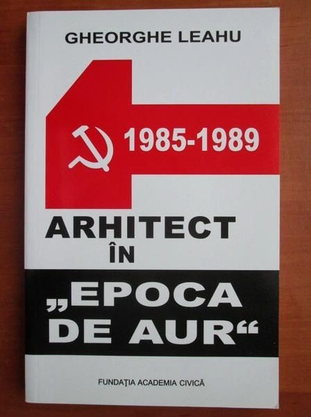 Gheorghe Leahu - Arhitect in Epoca de Aur 1985-1989 (Jurnalul secret al arhitectului memorii Bucuresti demolat demolari Ceausescu anii 1980 orasul)