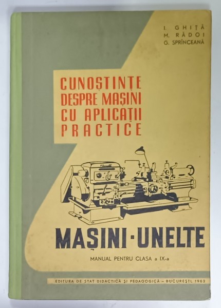 CUNOSTINTE DESPRE MASINI CU APLICATII PRACTICE , MASINI - UNELTE , MANUAL PENTRU CLASA A IX-A de I. GHITA ...C. SPRINCEANA , 1962