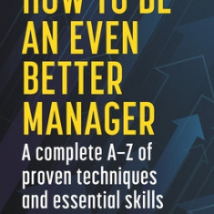 How to Be an Even Better Manager: A Complete A-Z of Proven Techniques and Essential Skills