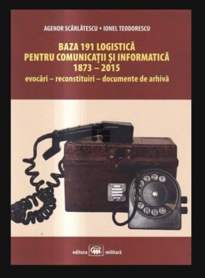 Baza 191 logistica pentru comunicatii si informatica 1873-2015 Evocari reconstituri documente de arhiva Agenor Scarlatescu foto