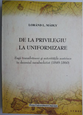 De la privilegiu la uniformizare. Sasii transilvaneni si autoritatile austriece in deceniul neoabsolutist (1849-1860) &amp;ndash; Lorand L. Madly foto