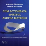 Cum actioneaza spiritul asupra materiei. Psihokinezie si vindecari neexplicate - Antoine Senanque, Jocelin Morisson