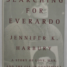 SEARCHING FOR EVERARDO by JENNIFER K. HARBURY , A STORY OF LOVE , WAR AND THE C.I.A. IN GUATEMALA , ANII '90 , LIPSA PAGINA DE TITLU *