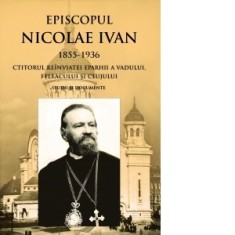 Episcopul Nicolae Ivan 1855-1936 ctitorul reinviatei eparhii a Vadului, Feleacului si Clujului. Studii si documente. Editia a II-a - Pr Ioan Bunea, Pr