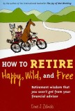 How to Retire Happy, Wild, and Free: Retirement Wisdom That You Won&#039;t Get from Your Financial Advisor