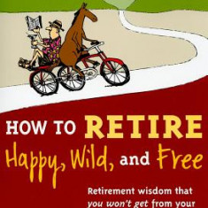 How to Retire Happy, Wild, and Free: Retirement Wisdom That You Won't Get from Your Financial Advisor