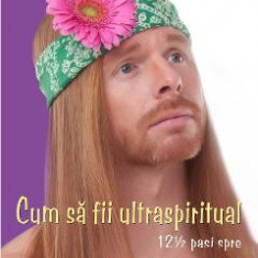 Cum sa fii ultraspiritual. 12 &#189; pasi spre superioritatea spirituala - J.P. Sears