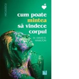 Cum poate mintea sa vindece corpul - David Hamilton, Maria Letitia Chiculita