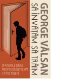 Sa invatam sa traim. Sfaturile unui profesor intelept catre tineri - George Valsan