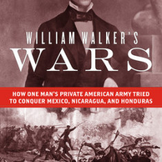 William Walker's Wars: How One Man's Private American Army Tried to Conquer Mexico, Nicaragua, and Honduras