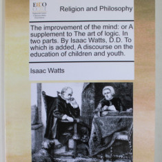 RELIGION AND PHILOSOPHY - THE IMPROVEMENT OF THE MIND : OR A SUPPLEMENT TO THE ART OF LOGIC by ISAAC WATTS , IN TWO PARTS , 1973 , EDITIE ANASTATICA