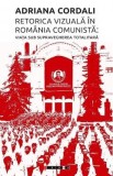 Retorica vizuala in Romania comunista: Viata sub supravegherea totalitara - Adriana Cordali