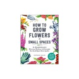 How to Grow Flowers in Small Spaces: An Illustrated Guide to Planning, Planting, and Caring for Your Small Space Flower Garden