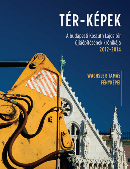 T&Eacute;R-K&Eacute;PEK - A budapesti Kossuth Lajos t&eacute;r &uacute;jj&aacute;&eacute;p&iacute;t&eacute;s&eacute;nek kr&oacute;nik&aacute;ja 2012-2014 - Wachsler Tam&aacute;s