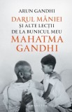 Darul maniei si alte lectii de la bunicul meu Mahatma Gandhi - Arun Gandhi