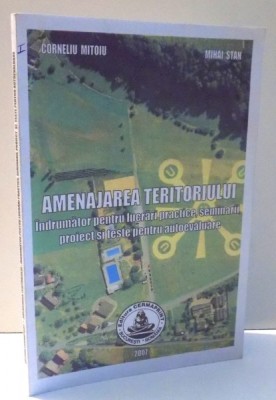 AMENAJAREA TERITORIULUI , INDRUMATOR PENTRU LUCRARI PRACTICE , SEMINARII , PROIECT SI TESTE PENTRU AUTOEVALUARE de CORNELIU MITOIU , MIHAI STAN , 2007 foto