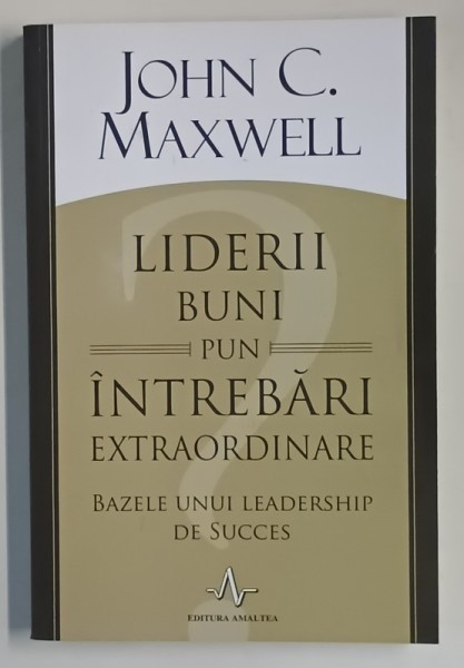 LIDERII BUNI PUN INTREBARI EXTRAORDINARE , BAZELE UNUI LEADERSHIP DE SUCCES de JOHN C. MAXWELL , 2015