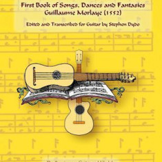 First Book of Songs, Dances and Fantasies Guillaume Morlaye (1552): Edited and Transcribed for Guitar