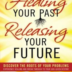 Healing Your Past, Releasing Your Future: Discover the Roots of Your Problems, Experience Healing and Breakthrough to Your God-Given Destiny