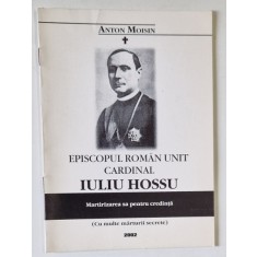 EPISCOPUL ROMAN UNIT , CARDINAL IULIU HOSSU , MARTIRIZAREA SA PENTRU CREDINTA de ANTON MOISIN , 2002