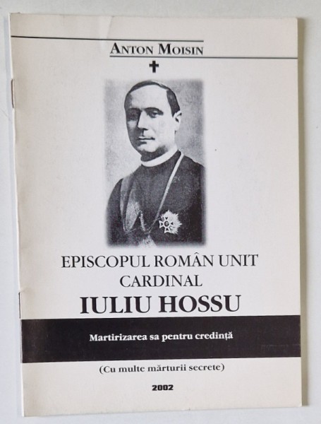 EPISCOPUL ROMAN UNIT , CARDINAL IULIU HOSSU , MARTIRIZAREA SA PENTRU CREDINTA de ANTON MOISIN , 2002