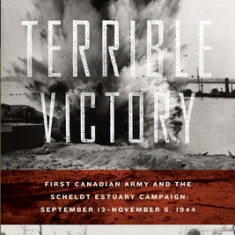 Terrible Victory: First Canadian Army and the Scheldt Estuary Campaign: September 13 - November 6, 1944