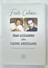 FRATE CALINIC ...IOAN ALEXANDRU CATRE CALINIC ARGESEANUL , VIATA DIN CARTI , SCRISORI SI DOSARE SECRETE, editie ingrijita de ADRIAN ALUI GHEORGHE , 2