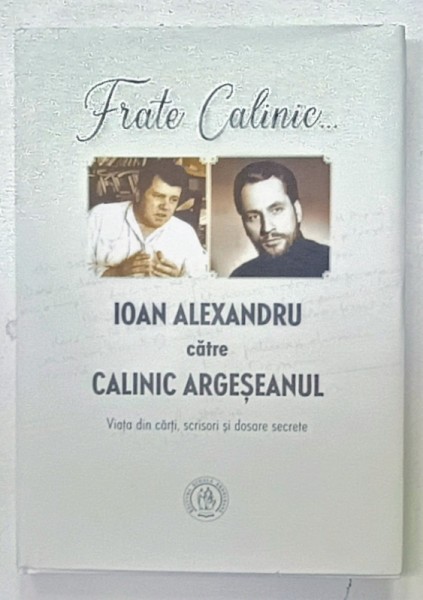 FRATE CALINIC ...IOAN ALEXANDRU CATRE CALINIC ARGESEANUL , VIATA DIN CARTI , SCRISORI SI DOSARE SECRETE, editie ingrijita de ADRIAN ALUI GHEORGHE , 2