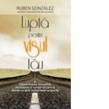 Lupta pentru visul tau. Concentrarea, disciplina, increderea si curajul de care ai nevoie ca sa iti indeplinesti scopurile - Ruben Gonzalez