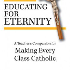 Educating for Eternity: A Teacher's Companion for Making Every Class Catholic