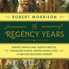 The Regency Years: During Which Jane Austen Writes, Napoleon Fights, Byron Makes Love, and Britain Becomes Modern