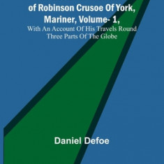 The Life and Adventures of Robinson Crusoe Of York, Mariner, Vol. 1, With An Account Of His Travels Round Three Parts Of The Globe