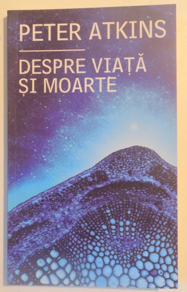 DESPRE VIATA SI MOARTE , MARILE INTREBARI ALE EXISTENTEI ANALIZATE DE UN OM DE STIINTA de PETER ATKINS , 2013