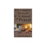 The Complete Works of E.M. Bounds on Prayer: Including: POWER, PURPOSE, PRAYING MEN, POSSIBILITIES, REALITY, ESSENTIALS, NECESSITY, WEAPON