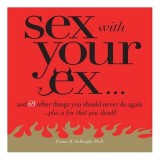 Sex with Your Ex : And 69 Other Things You Should Never Do Again... Plus a Few That You Should